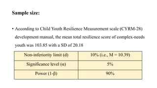 Sample size:
• According to Child Youth Resilience Measurement scale (CYRM-28)
development manual, the mean total resilience score of complex-needs
youth was 103.85 with a SD of 20.18
Non-inferiority limit (d) 10% (i.e., M = 10.39)
Significance level (α) 5%
Power (1-β) 90%
 