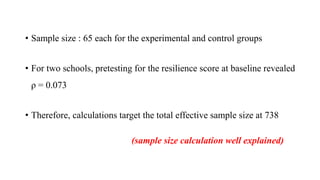 • Sample size : 65 each for the experimental and control groups
• For two schools, pretesting for the resilience score at baseline revealed
ρ = 0.073
• Therefore, calculations target the total effective sample size at 738
(sample size calculation well explained)
 