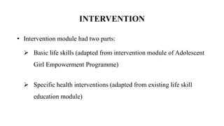 INTERVENTION
• Intervention module had two parts:
 Basic life skills (adapted from intervention module of Adolescent
Girl Empowerment Programme)
 Specific health interventions (adapted from existing life skill
education module)
 