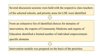 Several discussion sessions were held with the respective class teachers
of the selected schools, and priority areas for LSE were identified
From an exhaustive list of identified choices for domains of
intervention, the experts of Community Medicine and experts of
Education identified a limited number of individual empowerment-
specific domains
Intervention module was prepared on the basis of the priorities
 