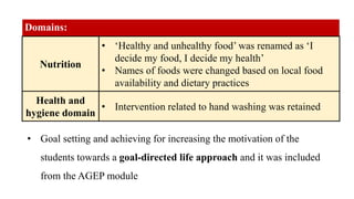 Domains:
Nutrition
• ‘Healthy and unhealthy food’ was renamed as ‘I
decide my food, I decide my health’
• Names of foods were changed based on local food
availability and dietary practices
Health and
hygiene domain
• Intervention related to hand washing was retained
• Goal setting and achieving for increasing the motivation of the
students towards a goal-directed life approach and it was included
from the AGEP module
 