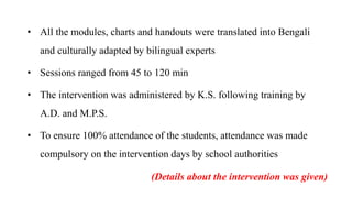 • All the modules, charts and handouts were translated into Bengali
and culturally adapted by bilingual experts
• Sessions ranged from 45 to 120 min
• The intervention was administered by K.S. following training by
A.D. and M.P.S.
• To ensure 100% attendance of the students, attendance was made
compulsory on the intervention days by school authorities
(Details about the intervention was given)
 
