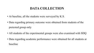 DATA COLLECTION
• At baseline, all the students were surveyed by K.S.
• Data regarding primary outcome were obtained from students of the
pretested group only
• All students of the experimental groups were also examined with SDQ
• Data regarding academic performance were obtained for all students at
baseline
 