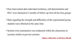 • Post-intervention data individual resilience, self-determination and
HLC were obtained at 3 months of follow-up from all the four groups
• Data regarding the strength and difficulties of the experimental group
students were obtained at the same time
• Section-wise examination was conducted within the classrooms in
sessions similar to pre-test sessions
(data collection well described)
 