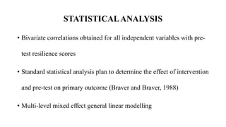 • Bivariate correlations obtained for all independent variables with pre-
test resilience scores
• Standard statistical analysis plan to determine the effect of intervention
and pre-test on primary outcome (Braver and Braver, 1988)
• Multi-level mixed effect general linear modelling
STATISTICALANALYSIS
 