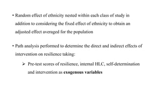 • Random effect of ethnicity nested within each class of study in
addition to considering the fixed effect of ethnicity to obtain an
adjusted effect averaged for the population
• Path analysis performed to determine the direct and indirect effects of
intervention on resilience taking:
 Pre-test scores of resilience, internal HLC, self-determination
and intervention as exogenous variables
 