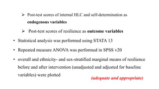  Post-test scores of internal HLC and self-determination as
endogenous variables
 Post-test scores of resilience as outcome variables
• Statistical analysis was performed using STATA 13
• Repeated measure ANOVA was performed in SPSS v20
• overall and ethnicity- and sex-stratified marginal means of resilience
before and after intervention (unadjusted and adjusted for baseline
variables) were plotted
(adequate and appropriate)
 