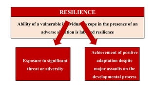 RESILIENCE
Ability of a vulnerable individual to cope in the presence of an
adverse situation is labelled resilience
Exposure to significant
threat or adversity
Achievement of positive
adaptation despite
major assaults on the
developmental process
 