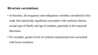 Bivariate correlations:
• At baseline, all exogenous and endogenous variables considered in this
study had statistically significant association with resilience factors,
except type of family and age of students, generally in the expected
directions
• For example, greater levels of violence experienced were associated
with lower resilience
 