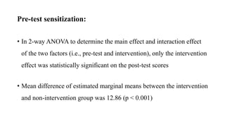 Pre-test sensitization:
• In 2-way ANOVA to determine the main effect and interaction effect
of the two factors (i.e., pre-test and intervention), only the intervention
effect was statistically significant on the post-test scores
• Mean difference of estimated marginal means between the intervention
and non-intervention group was 12.86 (p < 0.001)
 