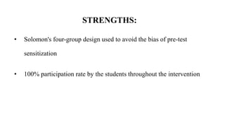 STRENGTHS:
• Solomon's four-group design used to avoid the bias of pre-test
sensitization
• 100% participation rate by the students throughout the intervention
 