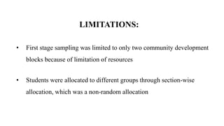 LIMITATIONS:
• First stage sampling was limited to only two community development
blocks because of limitation of resources
• Students were allocated to different groups through section-wise
allocation, which was a non-random allocation
 