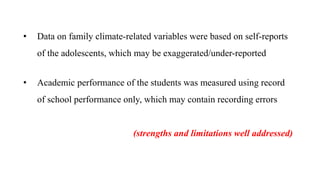 • Data on family climate-related variables were based on self-reports
of the adolescents, which may be exaggerated/under-reported
• Academic performance of the students was measured using record
of school performance only, which may contain recording errors
(strengths and limitations well addressed)
 