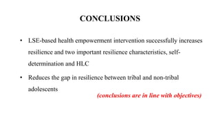 • LSE-based health empowerment intervention successfully increases
resilience and two important resilience characteristics, self-
determination and HLC
• Reduces the gap in resilience between tribal and non-tribal
adolescents
CONCLUSIONS
(conclusions are in line with objectives)
 