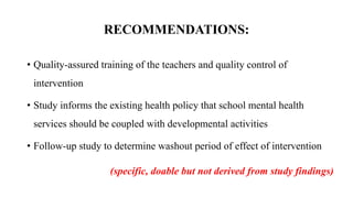 RECOMMENDATIONS:
• Quality-assured training of the teachers and quality control of
intervention
• Study informs the existing health policy that school mental health
services should be coupled with developmental activities
• Follow-up study to determine washout period of effect of intervention
(specific, doable but not derived from study findings)
 