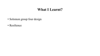 What I Learnt?
• Solomon group four design
• Resilience
 
