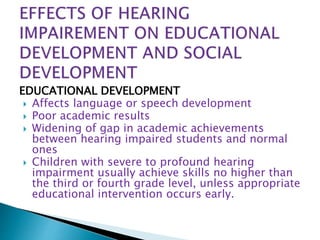 EDUCATIONAL DEVELOPMENT
 Affects language or speech development
 Poor academic results
 Widening of gap in academic achievements
between hearing impaired students and normal
ones
 Children with severe to profound hearing
impairment usually achieve skills no higher than
the third or fourth grade level, unless appropriate
educational intervention occurs early.
 