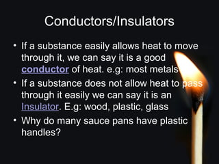 Conductors/Insulators
• If a substance easily allows heat to move
through it, we can say it is a good
conductor of heat. e.g: most metals
• If a substance does not allow heat to pass
through it easily we can say it is an
Insulator. E.g: wood, plastic, glass
• Why do many sauce pans have plastic
handles?
 