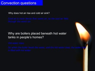 Convection questions
Why are boilers placed beneath hot water
tanks in people’s homes?
Hot water rises.
So when the boiler heats the water, and the hot water rises, the water tank
is filled with hot water.
Why does hot air rise and cold air sink?
Cool air is more dense than warm air, so the cool air ‘falls
through’ the warm air.
 
