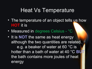 Heat Vs Temperature
• The temperature of an object tells us how
HOT it is
• Measured in degrees Celsius - °C
• It is NOT the same as heat energy
although the two quantities are related.
e.g. a beaker of water at 60 °C is
hotter than a bath of water at 40 °C BUT
the bath contains more joules of heat
energy
 