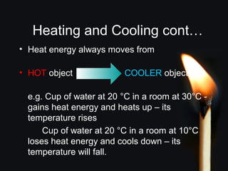 Heating and Cooling cont…
• Heat energy always moves from:
• HOT object COOLER object
e.g. Cup of water at 20 °C in a room at 30°C -
gains heat energy and heats up – its
temperature rises
Cup of water at 20 °C in a room at 10°C
loses heat energy and cools down – its
temperature will fall.
 