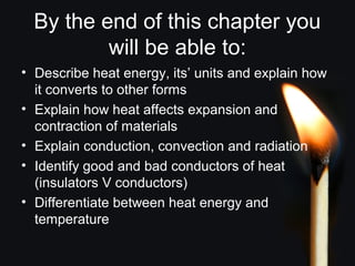 By the end of this chapter you
will be able to:
• Describe heat energy, its’ units and explain how
it converts to other forms
• Explain how heat affects expansion and
contraction of materials
• Explain conduction, convection and radiation
• Identify good and bad conductors of heat
(insulators V conductors)
• Differentiate between heat energy and
temperature
 