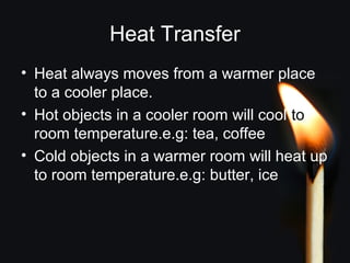 Heat Transfer
• Heat always moves from a warmer place
to a cooler place.
• Hot objects in a cooler room will cool to
room temperature.e.g: tea, coffee
• Cold objects in a warmer room will heat up
to room temperature.e.g: butter, ice
 
