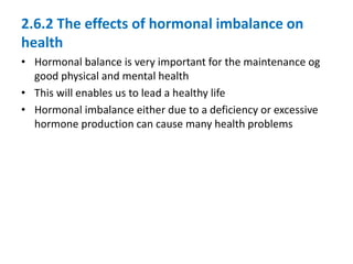 2.6.2 The effects of hormonal imbalance on
health
• Hormonal balance is very important for the maintenance og
good physical and mental health
• This will enables us to lead a healthy life
• Hormonal imbalance either due to a deficiency or excessive
hormone production can cause many health problems
 