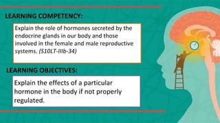 LEARNING COMPETENCY:
Explain the role of hormones secreted by the
endocrine glands in our body and those
involved in the female and male reproductive
systems. (S10LT-IIIb-34)
LEARNING OBJECTIVES:
Explain the effects of a particular
hormone in the body if not properly
regulated.
 