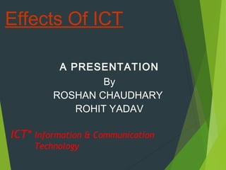 A PRESENTATION
By
ROSHAN CHAUDHARY
ROHIT YADAV
Effects Of ICT
ICT* Information & Communication
Technology
 