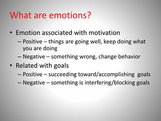 What are emotions?
• Emotion associated with motivation
– Positive – things are going well, keep doing what
you are doing
– Negative – something wrong, change behavior
• Related with goals
– Positive – succeeding toward/accomplishing goals
– Negative – something is interfering/blocking goals
 