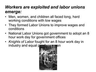 Workers are exploited and labor unions
emerge:
• Men, women, and children all faced long, hard
  working conditions with low wages
• They formed Labor Unions to improve wages and
  conditions
• National Labor Unions got government to adopt an 8
  hour work day for government offices
• Knights of Labor fought for an 8 hour work day in
  industry and equal pay for women
 