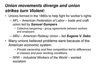 Union movements diverge and union
strikes turn Violent:
• Unions formed in the 1880s to help fight for worker’s rights
   – AFL – American Federation of Labor – trade and craft
     union led by Samuel Gompers
      • Collective bargaining – group agreements between workers
        and employers
   – ARU – American Railway Union – led Eugene V. Debs
• Many unions believed problems were because of the
  American economic system:
      • Private ownership and free competition led to differences
        in classes and poor working conditions
   – IWW – Industrial Workers of the World – wanted
     socialism
 