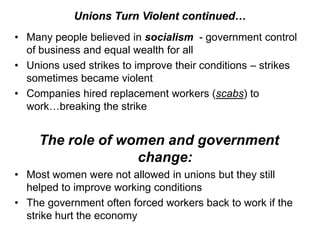 Unions Turn Violent continued…
• Many people believed in socialism - government control
  of business and equal wealth for all
• Unions used strikes to improve their conditions – strikes
  sometimes became violent
• Companies hired replacement workers (scabs) to
  work…breaking the strike


     The role of women and government
                   change:
• Most women were not allowed in unions but they still
  helped to improve working conditions
• The government often forced workers back to work if the
  strike hurt the economy
 