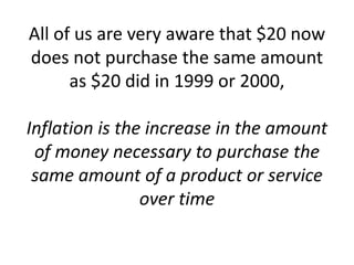 All of us are very aware that $20 now
does not purchase the same amount
as $20 did in 1999 or 2000,
Inflation is the increase in the amount
of money necessary to purchase the
same amount of a product or service
over time
 