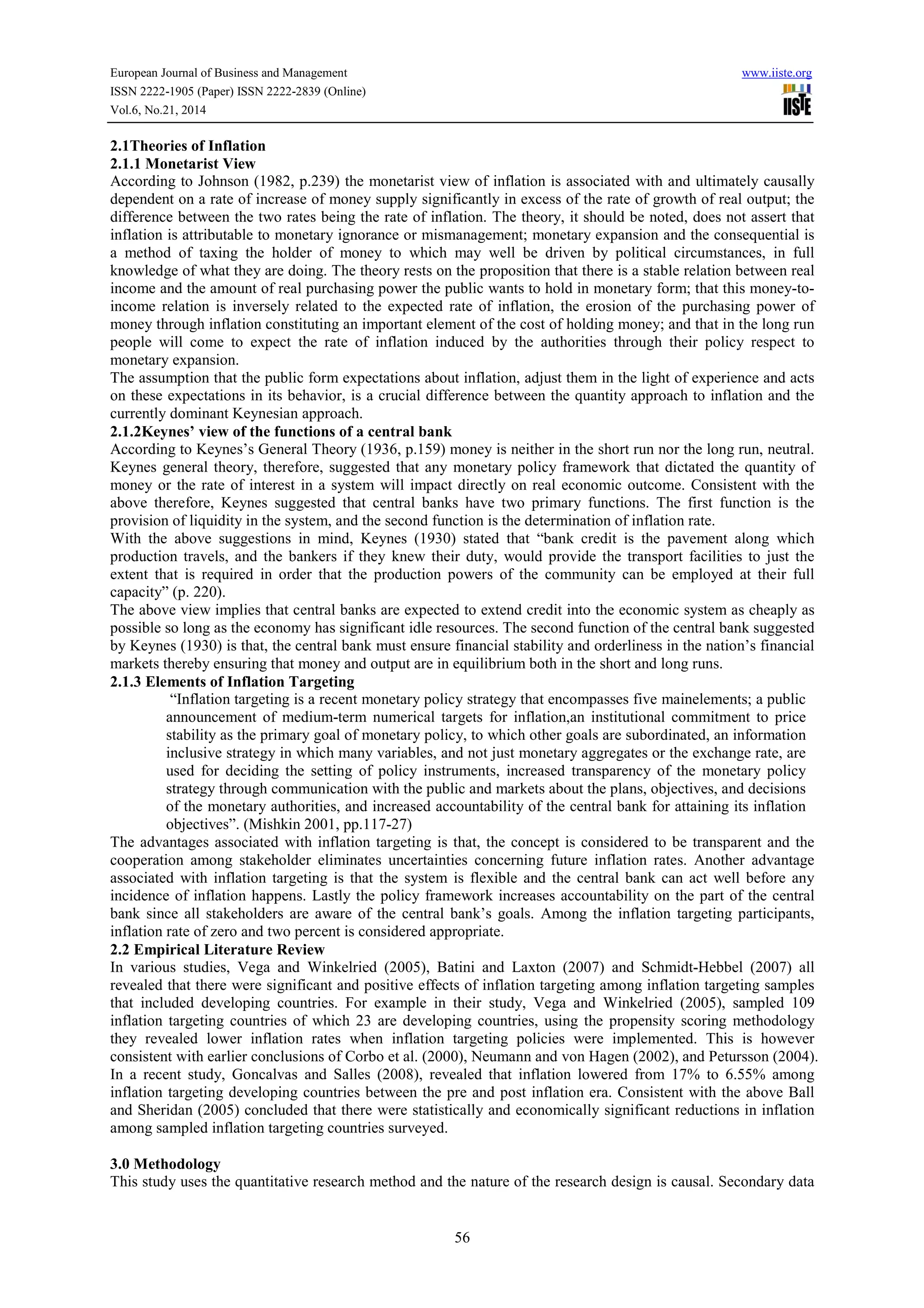 European Journal of Business and Management www.iiste.org
ISSN 2222-1905 (Paper) ISSN 2222-2839 (Online)
Vol.6, No.21, 2014
56
2.1Theories of Inflation
2.1.1 Monetarist View
According to Johnson (1982, p.239) the monetarist view of inflation is associated with and ultimately causally
dependent on a rate of increase of money supply significantly in excess of the rate of growth of real output; the
difference between the two rates being the rate of inflation. The theory, it should be noted, does not assert that
inflation is attributable to monetary ignorance or mismanagement; monetary expansion and the consequential is
a method of taxing the holder of money to which may well be driven by political circumstances, in full
knowledge of what they are doing. The theory rests on the proposition that there is a stable relation between real
income and the amount of real purchasing power the public wants to hold in monetary form; that this money-to-
income relation is inversely related to the expected rate of inflation, the erosion of the purchasing power of
money through inflation constituting an important element of the cost of holding money; and that in the long run
people will come to expect the rate of inflation induced by the authorities through their policy respect to
monetary expansion.
The assumption that the public form expectations about inflation, adjust them in the light of experience and acts
on these expectations in its behavior, is a crucial difference between the quantity approach to inflation and the
currently dominant Keynesian approach.
2.1.2Keynes’ view of the functions of a central bank
According to Keynes’s General Theory (1936, p.159) money is neither in the short run nor the long run, neutral.
Keynes general theory, therefore, suggested that any monetary policy framework that dictated the quantity of
money or the rate of interest in a system will impact directly on real economic outcome. Consistent with the
above therefore, Keynes suggested that central banks have two primary functions. The first function is the
provision of liquidity in the system, and the second function is the determination of inflation rate.
With the above suggestions in mind, Keynes (1930) stated that “bank credit is the pavement along which
production travels, and the bankers if they knew their duty, would provide the transport facilities to just the
extent that is required in order that the production powers of the community can be employed at their full
capacity” (p. 220).
The above view implies that central banks are expected to extend credit into the economic system as cheaply as
possible so long as the economy has significant idle resources. The second function of the central bank suggested
by Keynes (1930) is that, the central bank must ensure financial stability and orderliness in the nation’s financial
markets thereby ensuring that money and output are in equilibrium both in the short and long runs.
2.1.3 Elements of Inflation Targeting
“Inflation targeting is a recent monetary policy strategy that encompasses five mainelements; a public
announcement of medium-term numerical targets for inflation,an institutional commitment to price
stability as the primary goal of monetary policy, to which other goals are subordinated, an information
inclusive strategy in which many variables, and not just monetary aggregates or the exchange rate, are
used for deciding the setting of policy instruments, increased transparency of the monetary policy
strategy through communication with the public and markets about the plans, objectives, and decisions
of the monetary authorities, and increased accountability of the central bank for attaining its inflation
objectives”. (Mishkin 2001, pp.117-27)
The advantages associated with inflation targeting is that, the concept is considered to be transparent and the
cooperation among stakeholder eliminates uncertainties concerning future inflation rates. Another advantage
associated with inflation targeting is that the system is flexible and the central bank can act well before any
incidence of inflation happens. Lastly the policy framework increases accountability on the part of the central
bank since all stakeholders are aware of the central bank’s goals. Among the inflation targeting participants,
inflation rate of zero and two percent is considered appropriate.
2.2 Empirical Literature Review
In various studies, Vega and Winkelried (2005), Batini and Laxton (2007) and Schmidt-Hebbel (2007) all
revealed that there were significant and positive effects of inflation targeting among inflation targeting samples
that included developing countries. For example in their study, Vega and Winkelried (2005), sampled 109
inflation targeting countries of which 23 are developing countries, using the propensity scoring methodology
they revealed lower inflation rates when inflation targeting policies were implemented. This is however
consistent with earlier conclusions of Corbo et al. (2000), Neumann and von Hagen (2002), and Petursson (2004).
In a recent study, Goncalvas and Salles (2008), revealed that inflation lowered from 17% to 6.55% among
inflation targeting developing countries between the pre and post inflation era. Consistent with the above Ball
and Sheridan (2005) concluded that there were statistically and economically significant reductions in inflation
among sampled inflation targeting countries surveyed.
3.0 Methodology
This study uses the quantitative research method and the nature of the research design is causal. Secondary data
 