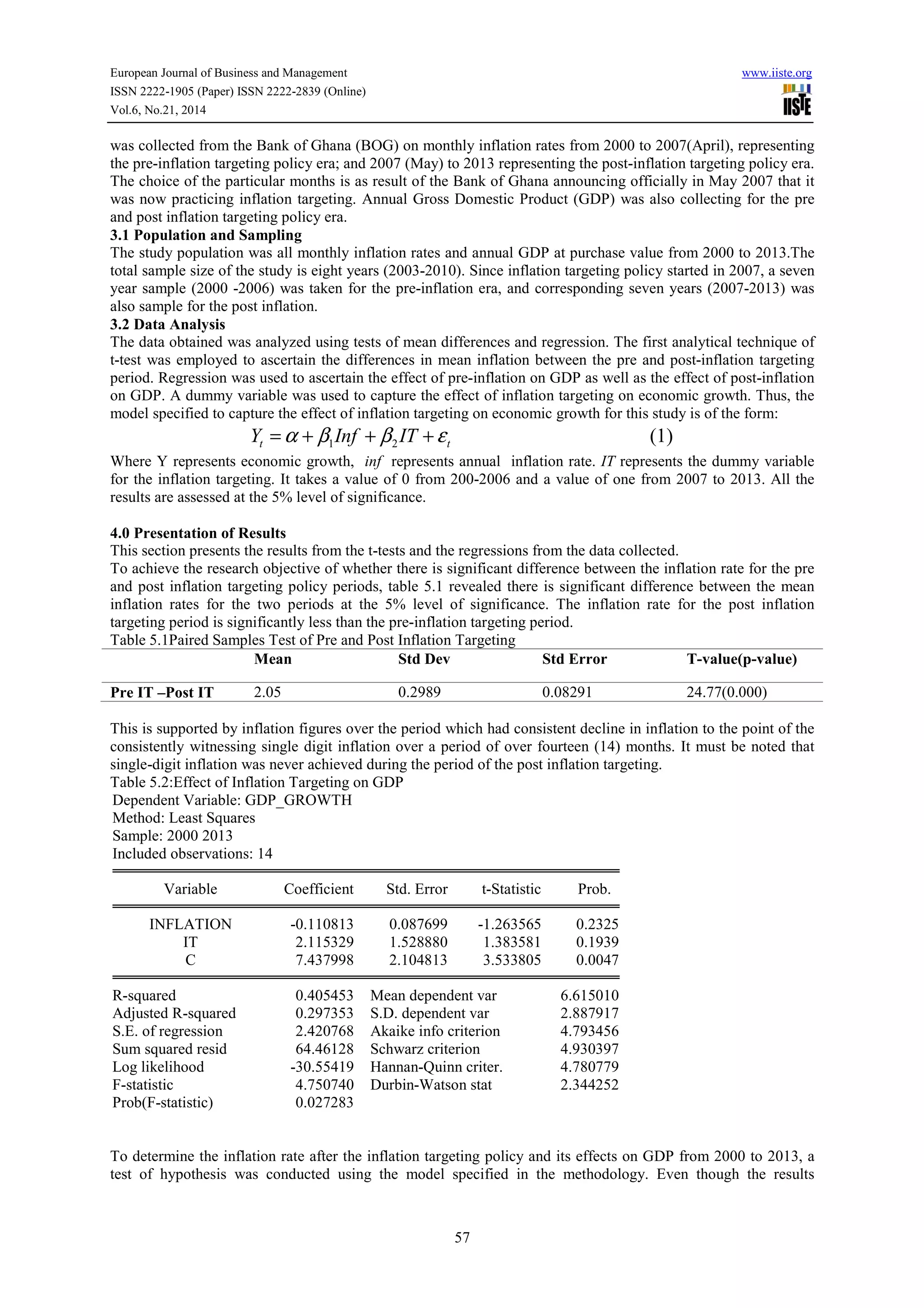European Journal of Business and Management www.iiste.org
ISSN 2222-1905 (Paper) ISSN 2222-2839 (Online)
Vol.6, No.21, 2014
57
was collected from the Bank of Ghana (BOG) on monthly inflation rates from 2000 to 2007(April), representing
the pre-inflation targeting policy era; and 2007 (May) to 2013 representing the post-inflation targeting policy era.
The choice of the particular months is as result of the Bank of Ghana announcing officially in May 2007 that it
was now practicing inflation targeting. Annual Gross Domestic Product (GDP) was also collecting for the pre
and post inflation targeting policy era.
3.1 Population and Sampling
The study population was all monthly inflation rates and annual GDP at purchase value from 2000 to 2013.The
total sample size of the study is eight years (2003-2010). Since inflation targeting policy started in 2007, a seven
year sample (2000 -2006) was taken for the pre-inflation era, and corresponding seven years (2007-2013) was
also sample for the post inflation.
3.2 Data Analysis
The data obtained was analyzed using tests of mean differences and regression. The first analytical technique of
t-test was employed to ascertain the differences in mean inflation between the pre and post-inflation targeting
period. Regression was used to ascertain the effect of pre-inflation on GDP as well as the effect of post-inflation
on GDP. A dummy variable was used to capture the effect of inflation targeting on economic growth. Thus, the
model specified to capture the effect of inflation targeting on economic growth for this study is of the form:
1 2 (1)t tY Inf ITα β β ε= + + +
Where Y represents economic growth, inf represents annual inflation rate. IT represents the dummy variable
for the inflation targeting. It takes a value of 0 from 200-2006 and a value of one from 2007 to 2013. All the
results are assessed at the 5% level of significance.
4.0 Presentation of Results
This section presents the results from the t-tests and the regressions from the data collected.
To achieve the research objective of whether there is significant difference between the inflation rate for the pre
and post inflation targeting policy periods, table 5.1 revealed there is significant difference between the mean
inflation rates for the two periods at the 5% level of significance. The inflation rate for the post inflation
targeting period is significantly less than the pre-inflation targeting period.
Table 5.1Paired Samples Test of Pre and Post Inflation Targeting
Mean Std Dev Std Error T-value(p-value)
Pre IT –Post IT 2.05 0.2989 0.08291 24.77(0.000)
This is supported by inflation figures over the period which had consistent decline in inflation to the point of the
consistently witnessing single digit inflation over a period of over fourteen (14) months. It must be noted that
single-digit inflation was never achieved during the period of the post inflation targeting.
Table 5.2:Effect of Inflation Targeting on GDP
Dependent Variable: GDP_GROWTH
Method: Least Squares
Sample: 2000 2013
Included observations: 14
Variable Coefficient Std. Error t-Statistic Prob.
INFLATION -0.110813 0.087699 -1.263565 0.2325
IT 2.115329 1.528880 1.383581 0.1939
C 7.437998 2.104813 3.533805 0.0047
R-squared 0.405453 Mean dependent var 6.615010
Adjusted R-squared 0.297353 S.D. dependent var 2.887917
S.E. of regression 2.420768 Akaike info criterion 4.793456
Sum squared resid 64.46128 Schwarz criterion 4.930397
Log likelihood -30.55419 Hannan-Quinn criter. 4.780779
F-statistic 4.750740 Durbin-Watson stat 2.344252
Prob(F-statistic) 0.027283
To determine the inflation rate after the inflation targeting policy and its effects on GDP from 2000 to 2013, a
test of hypothesis was conducted using the model specified in the methodology. Even though the results
 