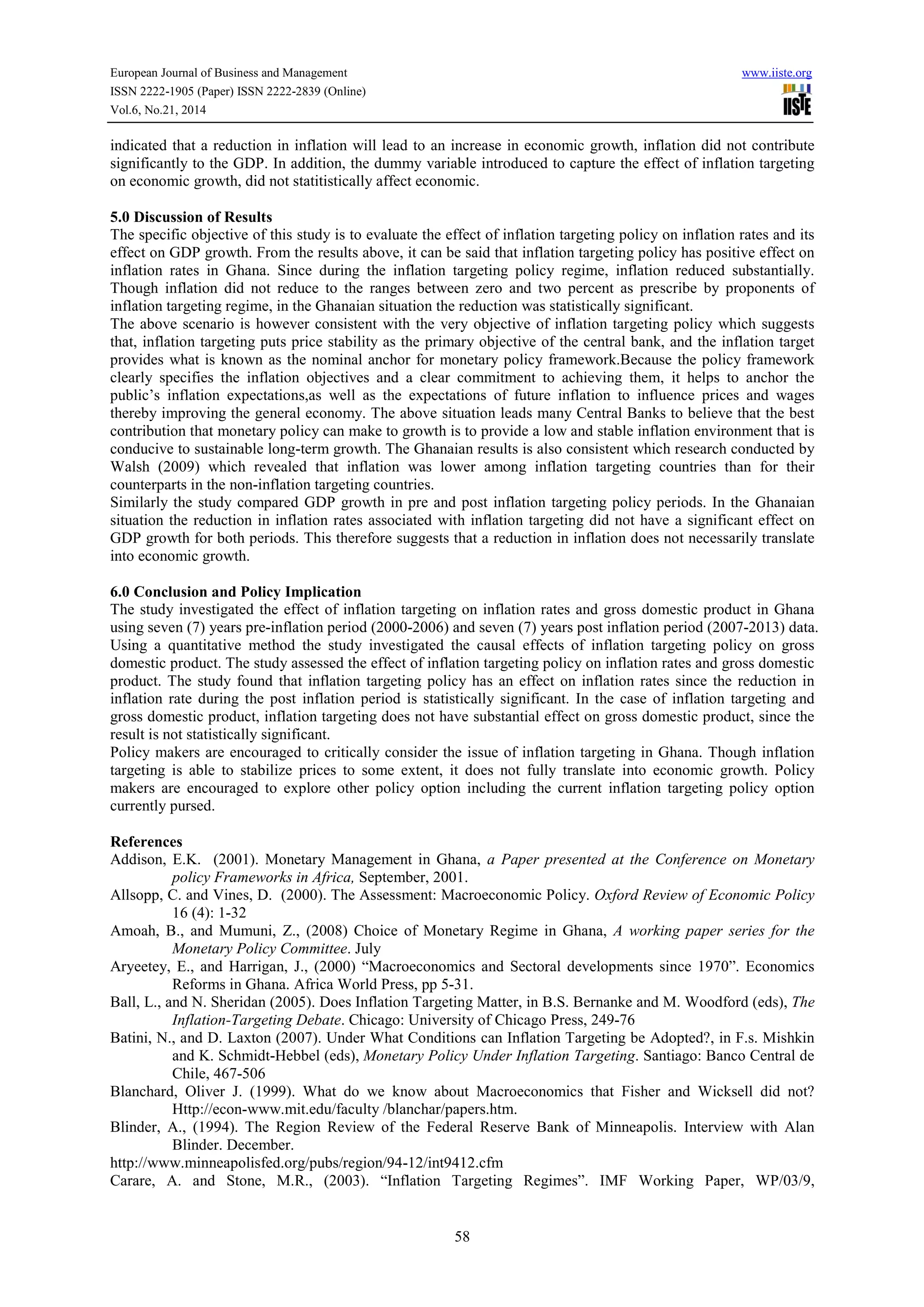 European Journal of Business and Management www.iiste.org
ISSN 2222-1905 (Paper) ISSN 2222-2839 (Online)
Vol.6, No.21, 2014
58
indicated that a reduction in inflation will lead to an increase in economic growth, inflation did not contribute
significantly to the GDP. In addition, the dummy variable introduced to capture the effect of inflation targeting
on economic growth, did not statitistically affect economic.
5.0 Discussion of Results
The specific objective of this study is to evaluate the effect of inflation targeting policy on inflation rates and its
effect on GDP growth. From the results above, it can be said that inflation targeting policy has positive effect on
inflation rates in Ghana. Since during the inflation targeting policy regime, inflation reduced substantially.
Though inflation did not reduce to the ranges between zero and two percent as prescribe by proponents of
inflation targeting regime, in the Ghanaian situation the reduction was statistically significant.
The above scenario is however consistent with the very objective of inflation targeting policy which suggests
that, inflation targeting puts price stability as the primary objective of the central bank, and the inflation target
provides what is known as the nominal anchor for monetary policy framework.Because the policy framework
clearly specifies the inflation objectives and a clear commitment to achieving them, it helps to anchor the
public’s inflation expectations,as well as the expectations of future inflation to influence prices and wages
thereby improving the general economy. The above situation leads many Central Banks to believe that the best
contribution that monetary policy can make to growth is to provide a low and stable inflation environment that is
conducive to sustainable long-term growth. The Ghanaian results is also consistent which research conducted by
Walsh (2009) which revealed that inflation was lower among inflation targeting countries than for their
counterparts in the non-inflation targeting countries.
Similarly the study compared GDP growth in pre and post inflation targeting policy periods. In the Ghanaian
situation the reduction in inflation rates associated with inflation targeting did not have a significant effect on
GDP growth for both periods. This therefore suggests that a reduction in inflation does not necessarily translate
into economic growth.
6.0 Conclusion and Policy Implication
The study investigated the effect of inflation targeting on inflation rates and gross domestic product in Ghana
using seven (7) years pre-inflation period (2000-2006) and seven (7) years post inflation period (2007-2013) data.
Using a quantitative method the study investigated the causal effects of inflation targeting policy on gross
domestic product. The study assessed the effect of inflation targeting policy on inflation rates and gross domestic
product. The study found that inflation targeting policy has an effect on inflation rates since the reduction in
inflation rate during the post inflation period is statistically significant. In the case of inflation targeting and
gross domestic product, inflation targeting does not have substantial effect on gross domestic product, since the
result is not statistically significant.
Policy makers are encouraged to critically consider the issue of inflation targeting in Ghana. Though inflation
targeting is able to stabilize prices to some extent, it does not fully translate into economic growth. Policy
makers are encouraged to explore other policy option including the current inflation targeting policy option
currently pursed.
References
Addison, E.K. (2001). Monetary Management in Ghana, a Paper presented at the Conference on Monetary
policy Frameworks in Africa, September, 2001.
Allsopp, C. and Vines, D. (2000). The Assessment: Macroeconomic Policy. Oxford Review of Economic Policy
16 (4): 1-32
Amoah, B., and Mumuni, Z., (2008) Choice of Monetary Regime in Ghana, A working paper series for the
Monetary Policy Committee. July
Aryeetey, E., and Harrigan, J., (2000) “Macroeconomics and Sectoral developments since 1970”. Economics
Reforms in Ghana. Africa World Press, pp 5-31.
Ball, L., and N. Sheridan (2005). Does Inflation Targeting Matter, in B.S. Bernanke and M. Woodford (eds), The
Inflation-Targeting Debate. Chicago: University of Chicago Press, 249-76
Batini, N., and D. Laxton (2007). Under What Conditions can Inflation Targeting be Adopted?, in F.s. Mishkin
and K. Schmidt-Hebbel (eds), Monetary Policy Under Inflation Targeting. Santiago: Banco Central de
Chile, 467-506
Blanchard, Oliver J. (1999). What do we know about Macroeconomics that Fisher and Wicksell did not?
Http://econ-www.mit.edu/faculty /blanchar/papers.htm.
Blinder, A., (1994). The Region Review of the Federal Reserve Bank of Minneapolis. Interview with Alan
Blinder. December.
http://www.minneapolisfed.org/pubs/region/94-12/int9412.cfm
Carare, A. and Stone, M.R., (2003). “Inflation Targeting Regimes”. IMF Working Paper, WP/03/9,
 