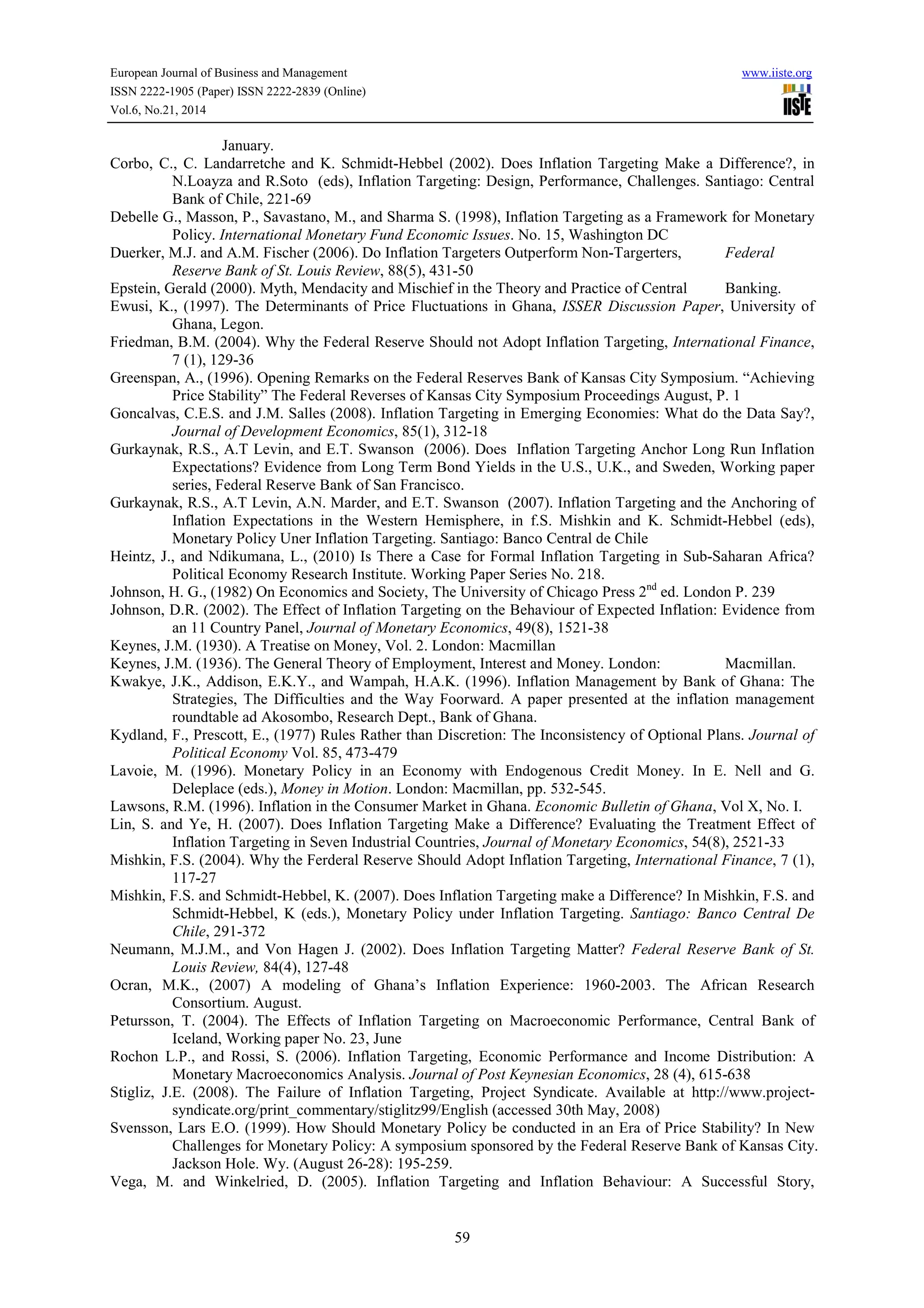 European Journal of Business and Management www.iiste.org
ISSN 2222-1905 (Paper) ISSN 2222-2839 (Online)
Vol.6, No.21, 2014
59
January.
Corbo, C., C. Landarretche and K. Schmidt-Hebbel (2002). Does Inflation Targeting Make a Difference?, in
N.Loayza and R.Soto (eds), Inflation Targeting: Design, Performance, Challenges. Santiago: Central
Bank of Chile, 221-69
Debelle G., Masson, P., Savastano, M., and Sharma S. (1998), Inflation Targeting as a Framework for Monetary
Policy. International Monetary Fund Economic Issues. No. 15, Washington DC
Duerker, M.J. and A.M. Fischer (2006). Do Inflation Targeters Outperform Non-Targerters, Federal
Reserve Bank of St. Louis Review, 88(5), 431-50
Epstein, Gerald (2000). Myth, Mendacity and Mischief in the Theory and Practice of Central Banking.
Ewusi, K., (1997). The Determinants of Price Fluctuations in Ghana, ISSER Discussion Paper, University of
Ghana, Legon.
Friedman, B.M. (2004). Why the Federal Reserve Should not Adopt Inflation Targeting, International Finance,
7 (1), 129-36
Greenspan, A., (1996). Opening Remarks on the Federal Reserves Bank of Kansas City Symposium. “Achieving
Price Stability” The Federal Reverses of Kansas City Symposium Proceedings August, P. 1
Goncalvas, C.E.S. and J.M. Salles (2008). Inflation Targeting in Emerging Economies: What do the Data Say?,
Journal of Development Economics, 85(1), 312-18
Gurkaynak, R.S., A.T Levin, and E.T. Swanson (2006). Does Inflation Targeting Anchor Long Run Inflation
Expectations? Evidence from Long Term Bond Yields in the U.S., U.K., and Sweden, Working paper
series, Federal Reserve Bank of San Francisco.
Gurkaynak, R.S., A.T Levin, A.N. Marder, and E.T. Swanson (2007). Inflation Targeting and the Anchoring of
Inflation Expectations in the Western Hemisphere, in f.S. Mishkin and K. Schmidt-Hebbel (eds),
Monetary Policy Uner Inflation Targeting. Santiago: Banco Central de Chile
Heintz, J., and Ndikumana, L., (2010) Is There a Case for Formal Inflation Targeting in Sub-Saharan Africa?
Political Economy Research Institute. Working Paper Series No. 218.
Johnson, H. G., (1982) On Economics and Society, The University of Chicago Press 2nd
ed. London P. 239
Johnson, D.R. (2002). The Effect of Inflation Targeting on the Behaviour of Expected Inflation: Evidence from
an 11 Country Panel, Journal of Monetary Economics, 49(8), 1521-38
Keynes, J.M. (1930). A Treatise on Money, Vol. 2. London: Macmillan
Keynes, J.M. (1936). The General Theory of Employment, Interest and Money. London: Macmillan.
Kwakye, J.K., Addison, E.K.Y., and Wampah, H.A.K. (1996). Inflation Management by Bank of Ghana: The
Strategies, The Difficulties and the Way Foorward. A paper presented at the inflation management
roundtable ad Akosombo, Research Dept., Bank of Ghana.
Kydland, F., Prescott, E., (1977) Rules Rather than Discretion: The Inconsistency of Optional Plans. Journal of
Political Economy Vol. 85, 473-479
Lavoie, M. (1996). Monetary Policy in an Economy with Endogenous Credit Money. In E. Nell and G.
Deleplace (eds.), Money in Motion. London: Macmillan, pp. 532-545.
Lawsons, R.M. (1996). Inflation in the Consumer Market in Ghana. Economic Bulletin of Ghana, Vol X, No. I.
Lin, S. and Ye, H. (2007). Does Inflation Targeting Make a Difference? Evaluating the Treatment Effect of
Inflation Targeting in Seven Industrial Countries, Journal of Monetary Economics, 54(8), 2521-33
Mishkin, F.S. (2004). Why the Ferderal Reserve Should Adopt Inflation Targeting, International Finance, 7 (1),
117-27
Mishkin, F.S. and Schmidt-Hebbel, K. (2007). Does Inflation Targeting make a Difference? In Mishkin, F.S. and
Schmidt-Hebbel, K (eds.), Monetary Policy under Inflation Targeting. Santiago: Banco Central De
Chile, 291-372
Neumann, M.J.M., and Von Hagen J. (2002). Does Inflation Targeting Matter? Federal Reserve Bank of St.
Louis Review, 84(4), 127-48
Ocran, M.K., (2007) A modeling of Ghana’s Inflation Experience: 1960-2003. The African Research
Consortium. August.
Petursson, T. (2004). The Effects of Inflation Targeting on Macroeconomic Performance, Central Bank of
Iceland, Working paper No. 23, June
Rochon L.P., and Rossi, S. (2006). Inflation Targeting, Economic Performance and Income Distribution: A
Monetary Macroeconomics Analysis. Journal of Post Keynesian Economics, 28 (4), 615-638
Stigliz, J.E. (2008). The Failure of Inflation Targeting, Project Syndicate. Available at http://www.project-
syndicate.org/print_commentary/stiglitz99/English (accessed 30th May, 2008)
Svensson, Lars E.O. (1999). How Should Monetary Policy be conducted in an Era of Price Stability? In New
Challenges for Monetary Policy: A symposium sponsored by the Federal Reserve Bank of Kansas City.
Jackson Hole. Wy. (August 26-28): 195-259.
Vega, M. and Winkelried, D. (2005). Inflation Targeting and Inflation Behaviour: A Successful Story,
 