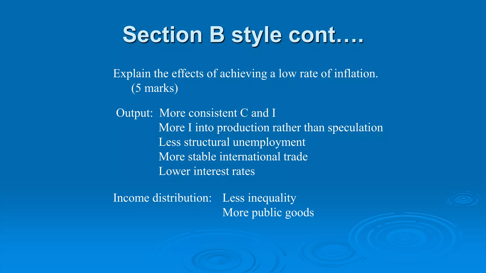 Section B style cont….
Explain the effects of achieving a low rate of inflation.
(5 marks)
Output: More consistent C and I
More I into production rather than speculation
Less structural unemployment
More stable international trade
Lower interest rates
Income distribution: Less inequality
More public goods
 