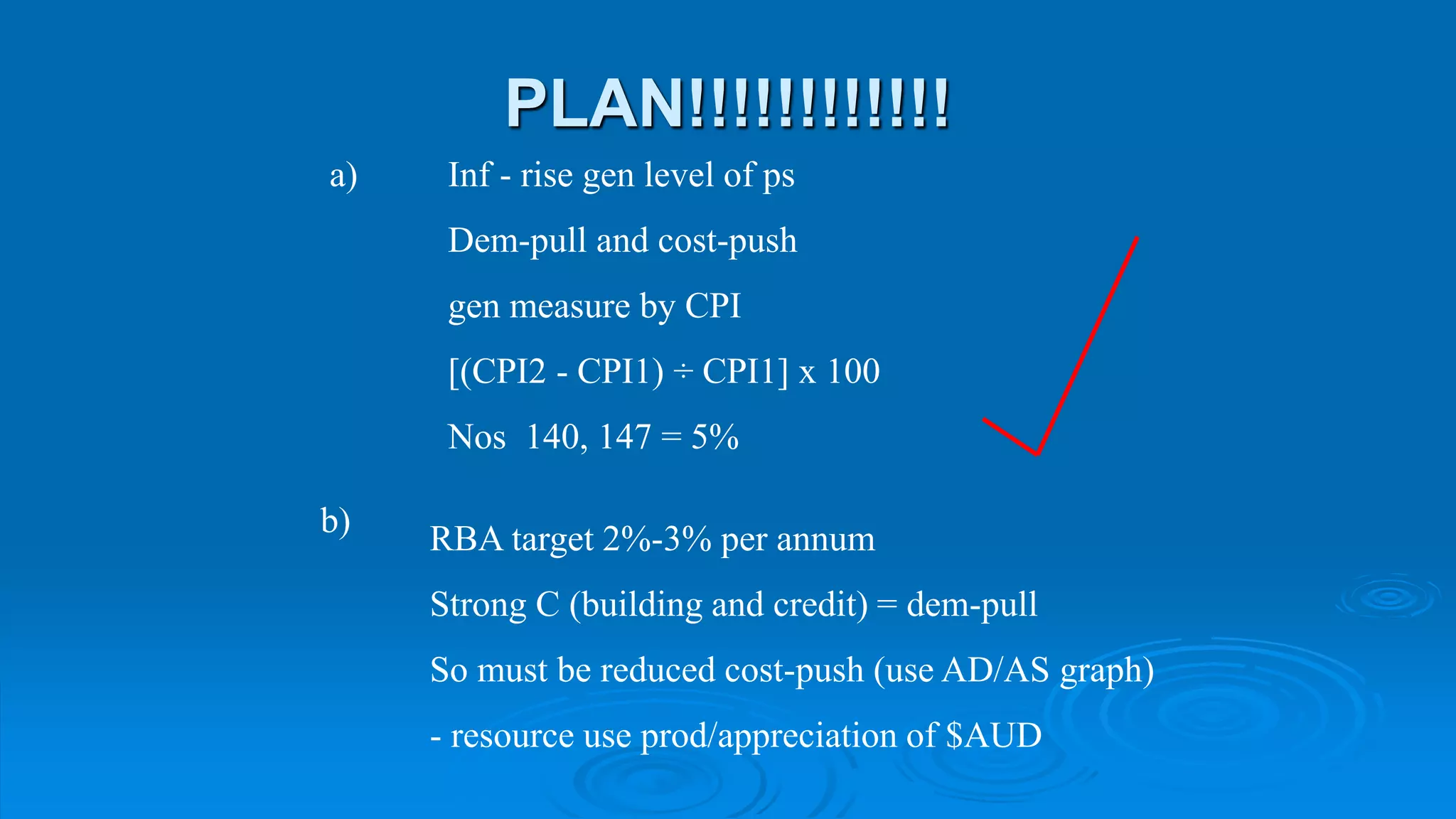 PLAN!!!!!!!!!!!!
Inf - rise gen level of ps
Dem-pull and cost-push
gen measure by CPI
[(CPI2 - CPI1) ÷ CPI1] x 100
Nos 140, 147 = 5%
a)
b)
RBA target 2%-3% per annum
Strong C (building and credit) = dem-pull
So must be reduced cost-push (use AD/AS graph)
- resource use prod/appreciation of $AUD
 