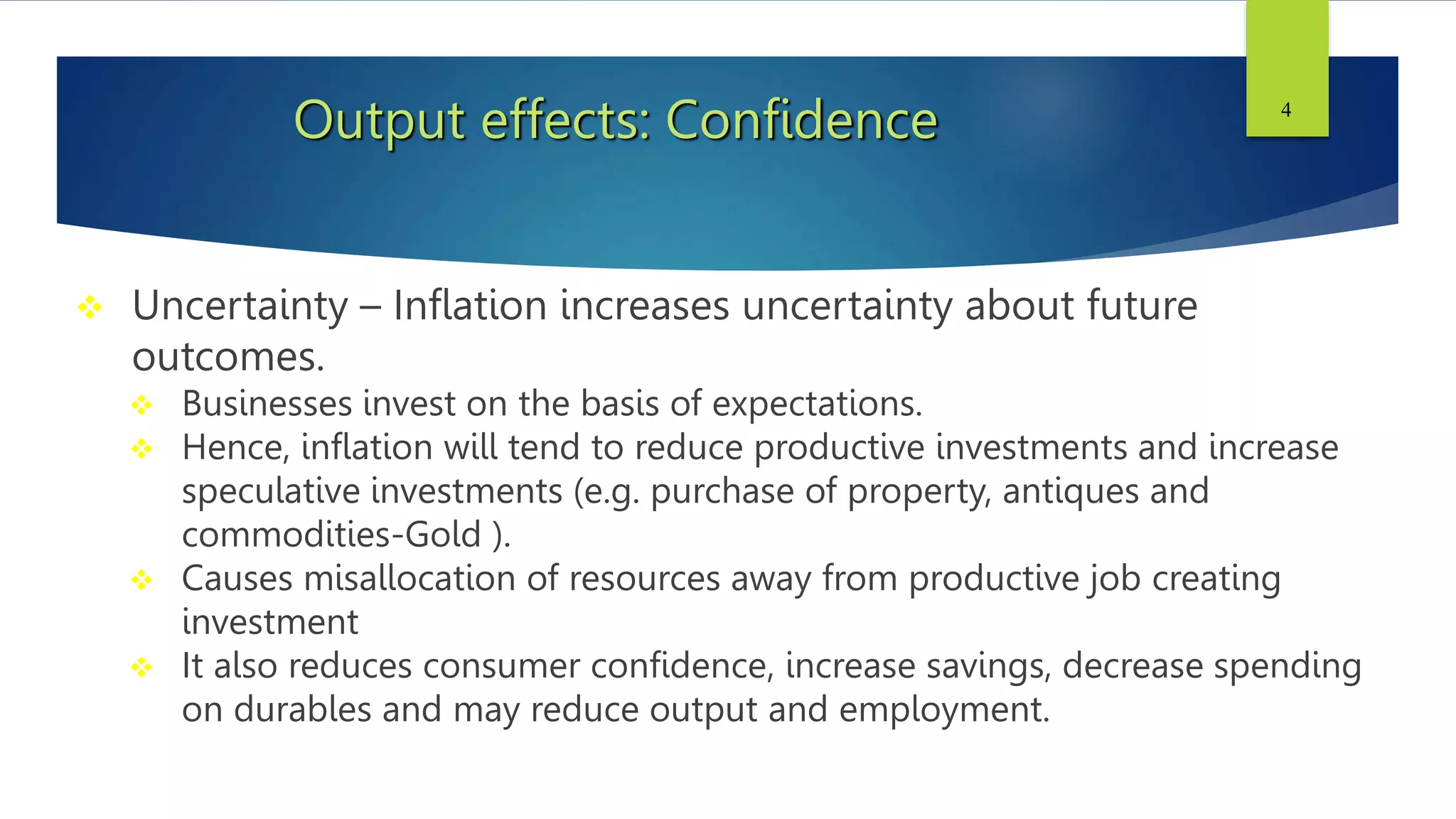 Output effects: Confidence
 Uncertainty – Inflation increases uncertainty about future
outcomes.
 Businesses invest on the basis of expectations.
 Hence, inflation will tend to reduce productive investments and increase
speculative investments (e.g. purchase of property, antiques and
commodities-Gold ).
 Causes misallocation of resources away from productive job creating
investment
 It also reduces consumer confidence, increase savings, decrease spending
on durables and may reduce output and employment.
4
 