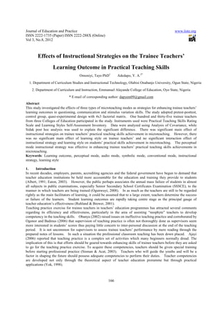 Journal of Education and Practice                                                                       www.iiste.org
ISSN 2222-1735 (Paper) ISSN 2222-288X (Online)
Vol 3, No.8, 2012



        Effects of Instructional Strategies on the Trainee Teachers’
                   Learning Outcome in Practical Teaching Skills
                                     Omoniyi, Tayo PhD1         Adedapo, Y. A.2*
  1. Department of Curriculum Studies and Instructional Technology, Olabisi Onabanjo University, Ogun State, Nigeria
    2. Department of Curriculum and Instruction, Emmanuel Alayande College of Education, Oyo State, Nigeria
                              * E-mail of corresponding author: dapyem09@gmail.com
Abstract
This study investigated the effects of three types of microteaching modes as strategies for enhancing trainee teachers’
learning outcomes in questioning, communication and stimulus variation skills. The study adopted pretest-posttest,
control group, quasi-experimental design with 4x3 factorial matrix. One hundred and thirty-five trainee teachers
from three Colleges of Education participated in the study. Instruments used were Practical Teaching Skills Rating
Scale and Learning Styles Self-Assessment Inventory. Data were analyzed using Analysis of Covariance, while
Sidak post hoc analysis was used to explain the significant difference. There was significant main effect of
instructional strategies on trainee teachers’ practical teaching skills achievement in microteaching. However, there
was no significant main effect of learning style on trainee teachers’ and no significant interaction effect of
instructional strategy and learning style on students’ practical skills achievement in microteaching. The perceptual
mode instructional strategy was effective in enhancing trainee teachers’ practical teaching skills achievements in
microteaching.
Keywords: Learning outcome, perceptual mode, audio mode, symbolic mode, conventional mode, instructional
strategy, learning style

1.     Introduction
In recent decades, employers, parents, accrediting agencies and the federal government have begun to demand that
teacher education institutions be held more accountable for the education and training they provide to students
(Albert, 1991; Eaton, 2003). However, the public perhaps associates the annual mass failure of students in almost
all subjects in public examinations, especially Senior Secondary School Certificates Examination (SSSCE), to the
manner in which teachers are being trained (Ogunwuyi, 2008). In as much as the teachers are still to be regarded
rightly as the main facilitators of learning, it could be assumed that to a large extent, teachers determine the success
or failure of the learners. Student learning outcomes are rapidly taking centre stage as the principal gauge of
teacher education’s effectiveness (Ruhland & Brewer, 2001).
Teaching practice exercise for trainee teachers in teachers’ education programmes has attracted several comments
regarding its efficiency and effectiveness, particularly in the area of assisting “neophyte” teachers to develop
competency in the teaching skills. Obanya (2002) raised issues on ineffective teaching practice and corroborated by
Ogonor and Badmus (2006) that supervision of teaching practice is often not thoroughly done as supervisors seem
more interested in students’ scores thus paying little concern to inter-personal discussion at the end of the teaching
period. It is not uncommon for supervisors to assess trainee teachers’ performance by mere reading through the
prepared notes of lessons. In such a situation the professional classroom teaching has been down placed. Ajayi
(2006) reported that teaching practice is a complex set of activities which many beginners normally dread. The
implication of this is that efforts should be geared towards enhancing skills of trainee teachers before they are asked
to go for the teaching practice exercise. To acquire these competencies, teachers should be given special training
before starting professional practice (Sisman & Acat, 2003). Teachers who will guide the youths and will be a
factor in shaping the future should possess adequate competencies to perform their duties. Teacher competencies
are developed not only through the theoretical aspect of teacher education proramme but through practical
applications (Yok, 1998).



                                                         166
 