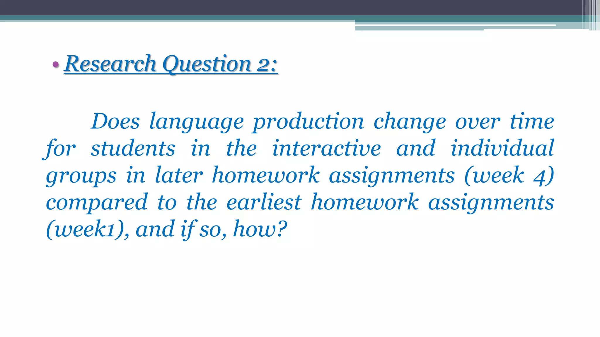 • Research Question 2:
Does language production change over time
for students in the interactive and individual
groups in later homework assignments (week 4)
compared to the earliest homework assignments
(week1), and if so, how?
 