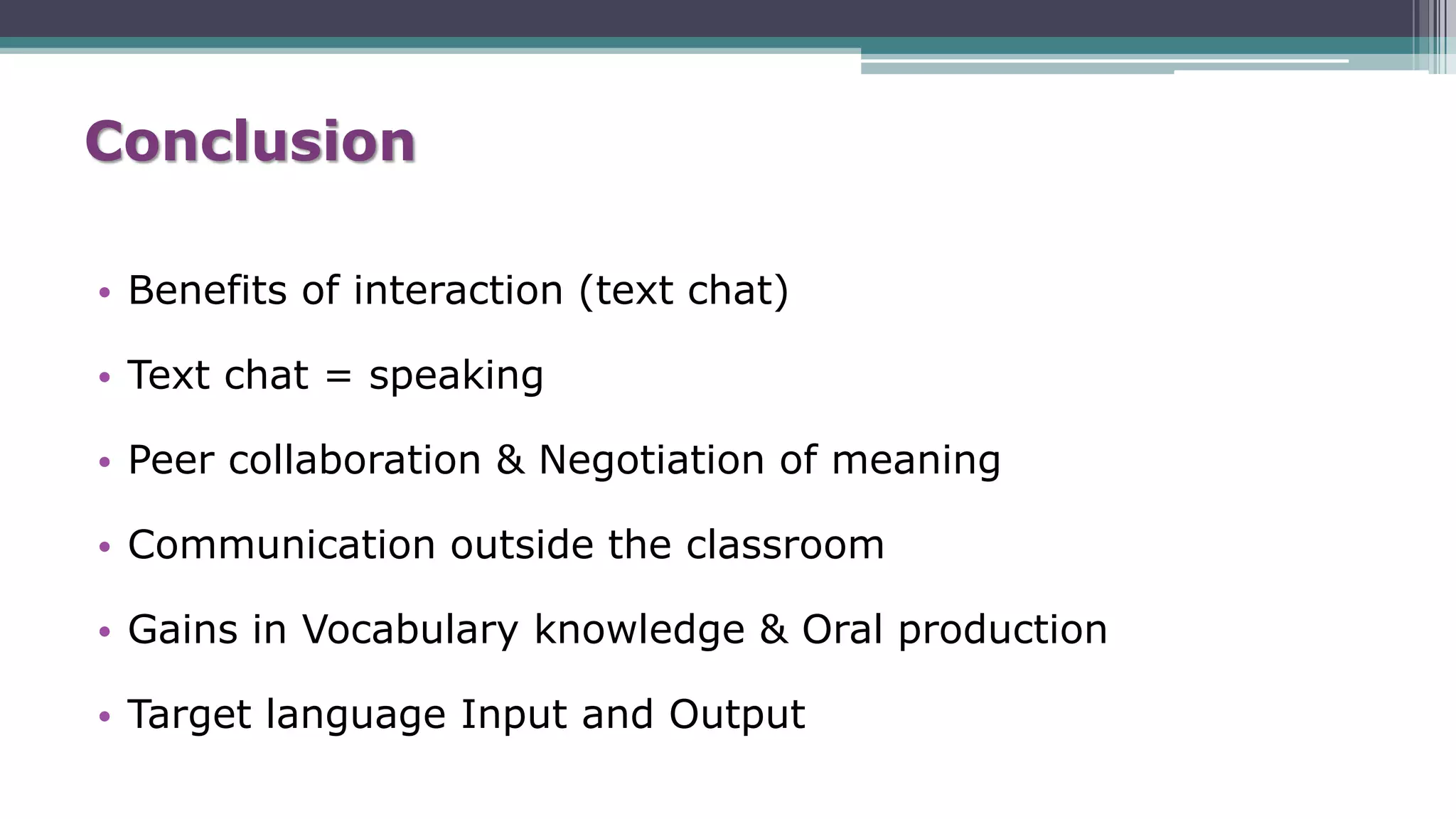 Conclusion
• Benefits of interaction (text chat)
• Text chat = speaking
• Peer collaboration & Negotiation of meaning
• Communication outside the classroom
• Gains in Vocabulary knowledge & Oral production
• Target language Input and Output
 