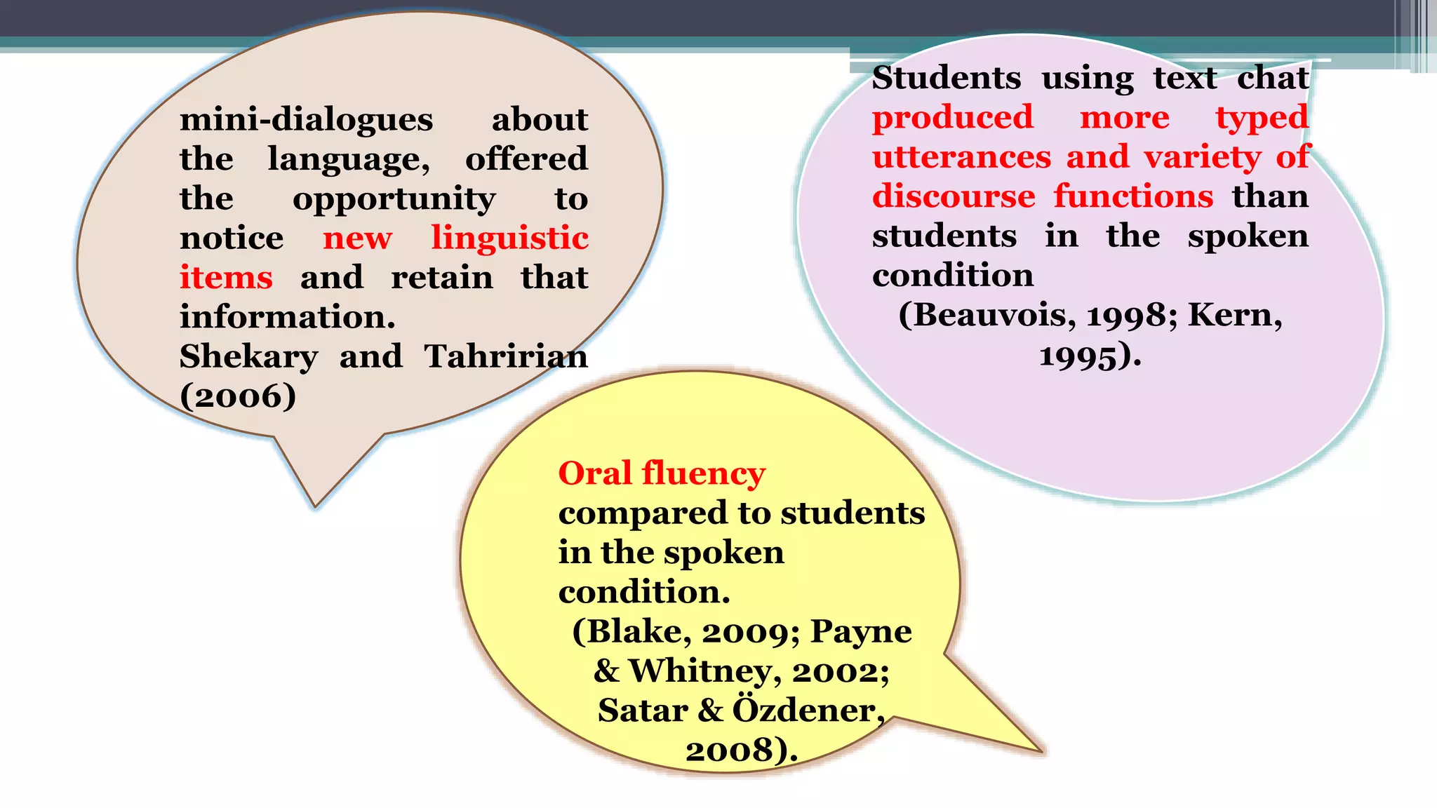 mini-dialogues about
the language, offered
the opportunity to
notice new linguistic
items and retain that
information.
Shekary and Tahririan
(2006)
Students using text chat
produced more typed
utterances and variety of
discourse functions than
students in the spoken
condition
(Beauvois, 1998; Kern,
1995).
Oral fluency
compared to students
in the spoken
condition.
(Blake, 2009; Payne
& Whitney, 2002;
Satar & Özdener,
2008).
 