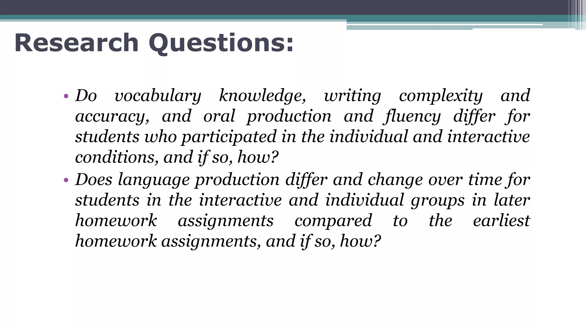 Research Questions:
• Do vocabulary knowledge, writing complexity and
accuracy, and oral production and fluency differ for
students who participated in the individual and interactive
conditions, and if so, how?
• Does language production differ and change over time for
students in the interactive and individual groups in later
homework assignments compared to the earliest
homework assignments, and if so, how?
 
