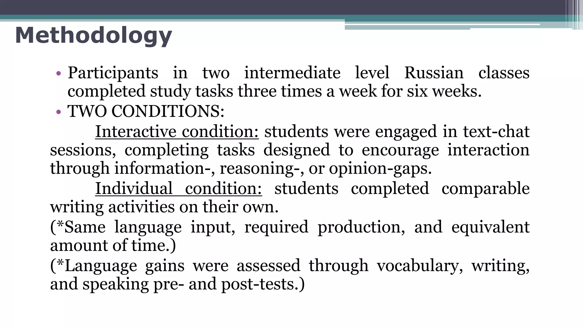 Methodology
• Participants in two intermediate level Russian classes
completed study tasks three times a week for six weeks.
• TWO CONDITIONS:
Interactive condition: students were engaged in text-chat
sessions, completing tasks designed to encourage interaction
through information-, reasoning-, or opinion-gaps.
Individual condition: students completed comparable
writing activities on their own.
(*Same language input, required production, and equivalent
amount of time.)
(*Language gains were assessed through vocabulary, writing,
and speaking pre- and post-tests.)
 