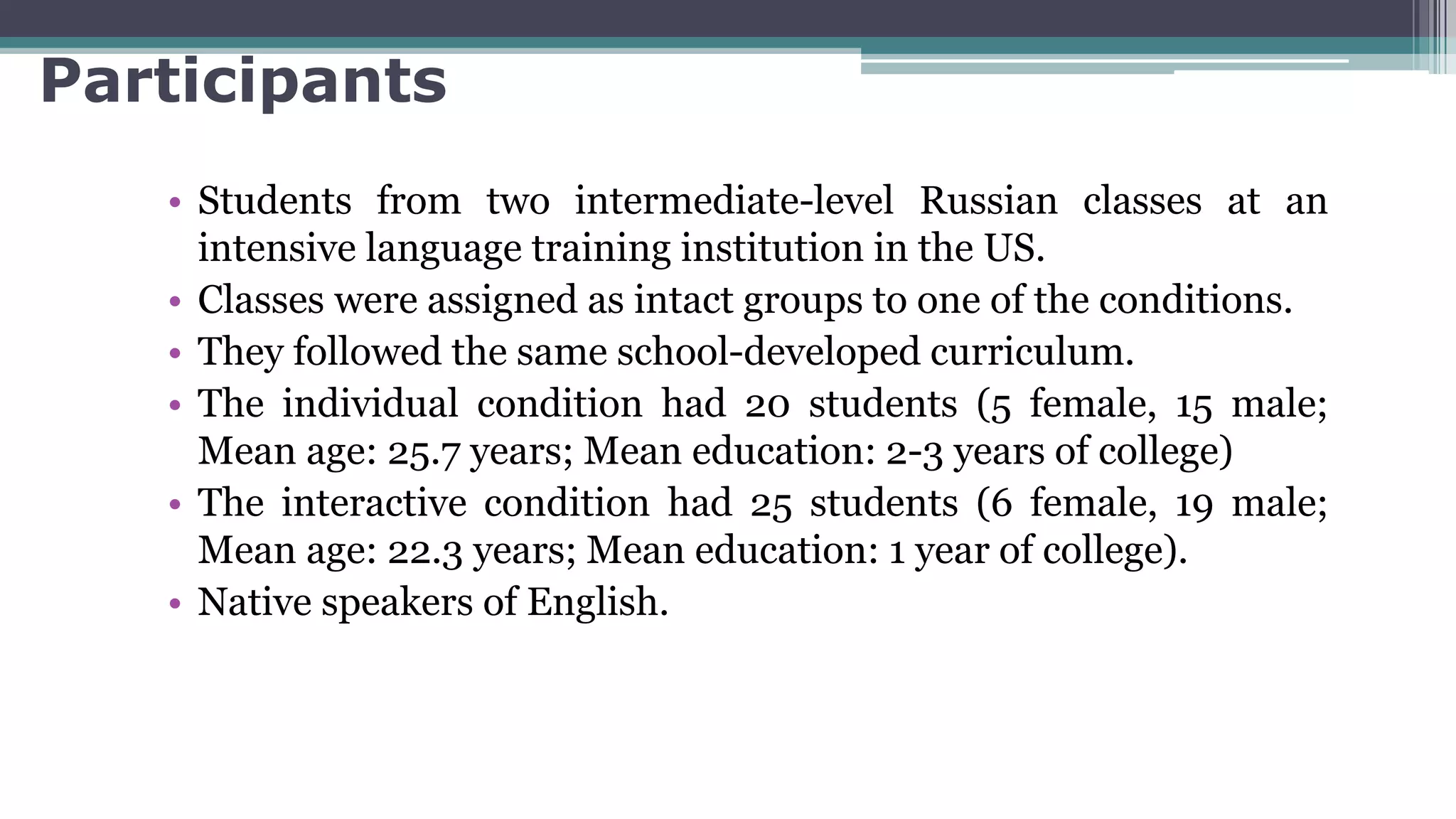 Participants
• Students from two intermediate-level Russian classes at an
intensive language training institution in the US.
• Classes were assigned as intact groups to one of the conditions.
• They followed the same school-developed curriculum.
• The individual condition had 20 students (5 female, 15 male;
Mean age: 25.7 years; Mean education: 2-3 years of college)
• The interactive condition had 25 students (6 female, 19 male;
Mean age: 22.3 years; Mean education: 1 year of college).
• Native speakers of English.
 