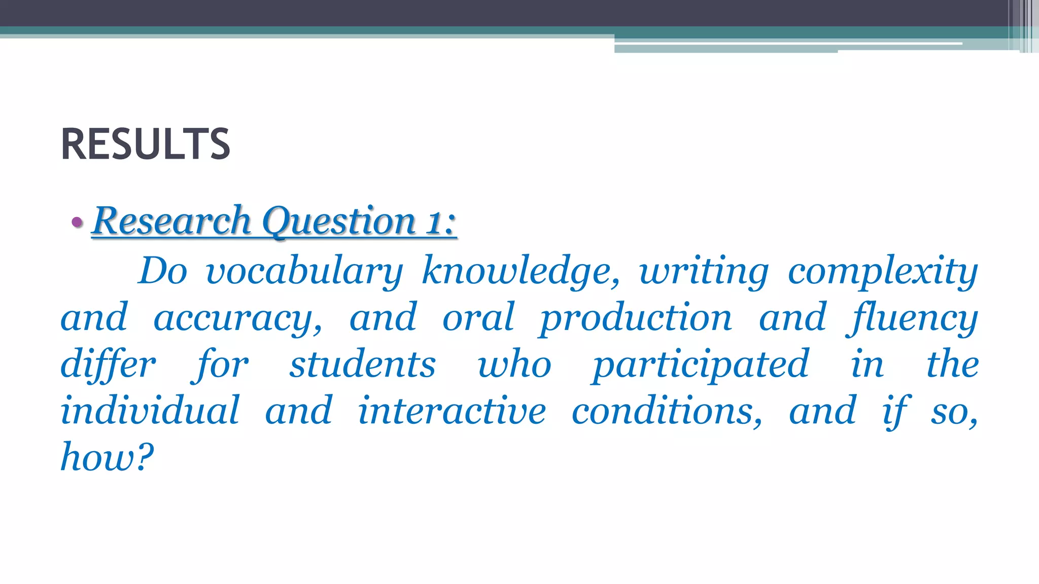 RESULTS
• Research Question 1:
Do vocabulary knowledge, writing complexity
and accuracy, and oral production and fluency
differ for students who participated in the
individual and interactive conditions, and if so,
how?
 